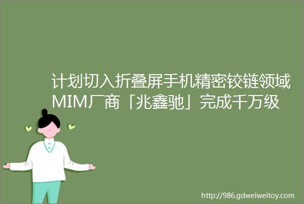 计划切入折叠屏手机精密铰链领域MIM厂商「兆鑫驰」完成千万级PreA轮PreA融资36氪首发